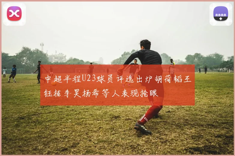 中超半程U23球员评选出炉胡荷韬王钰栋李昊杨希等人表现抢眼