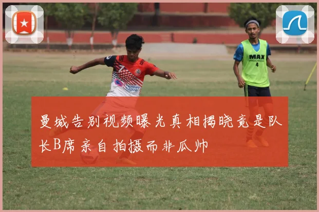 曼城告别视频曝光真相揭晓竟是队长B席亲自拍摄而非瓜帅