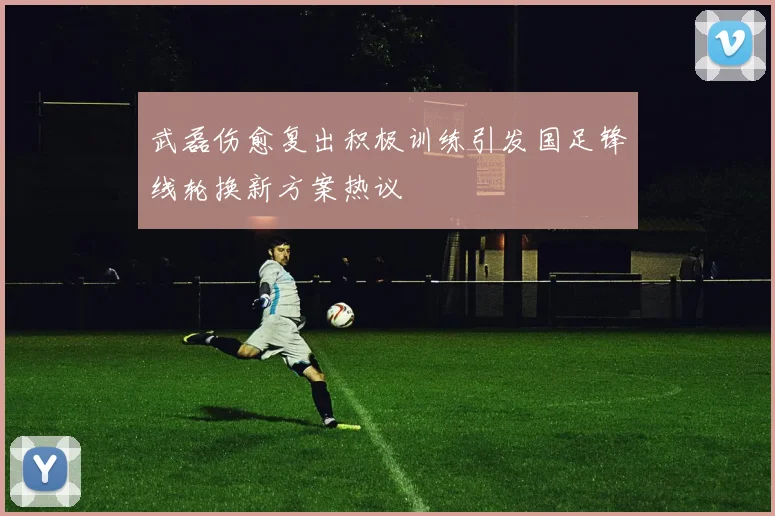 武磊伤愈复出积极训练引发国足锋线轮换新方案热议