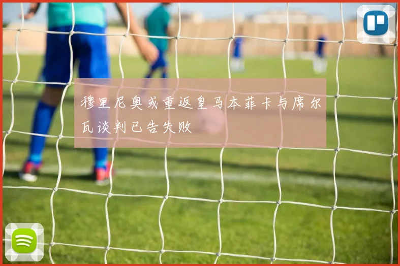 穆里尼奥或重返皇马本菲卡与席尔瓦谈判已告失败