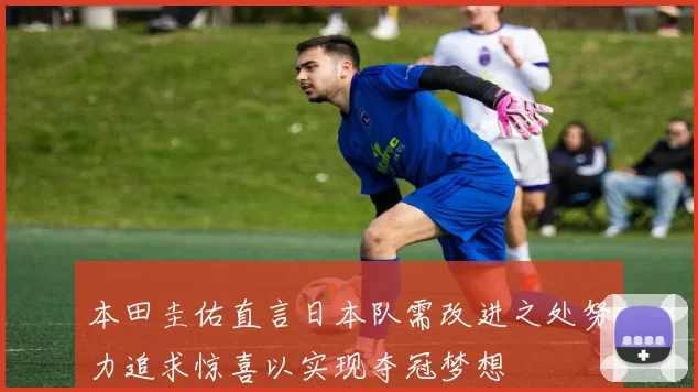 本田圭佑直言日本队需改进之处努力追求惊喜以实现夺冠梦想