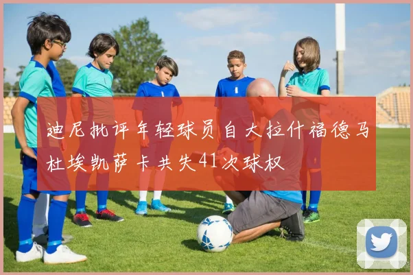 迪尼批评年轻球员自大拉什福德马杜埃凯萨卡共失41次球权