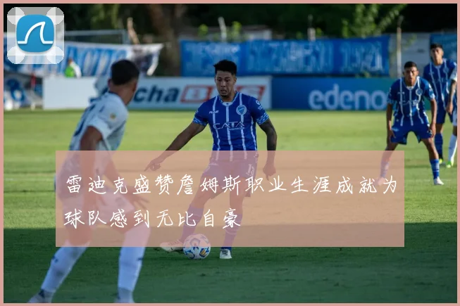 雷迪克盛赞詹姆斯职业生涯成就为球队感到无比自豪