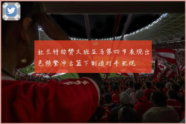 杜兰特称赞文班亚马第四节表现出色频繁冲击篮下制造对手犯规