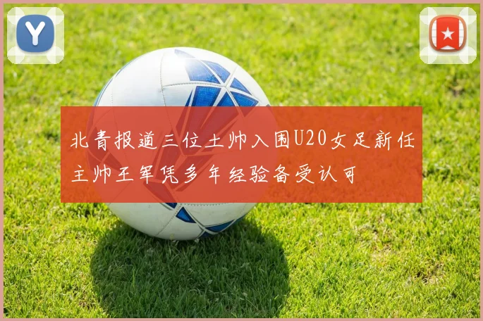 北青报道三位土帅入围U20女足新任主帅王军凭多年经验备受认可