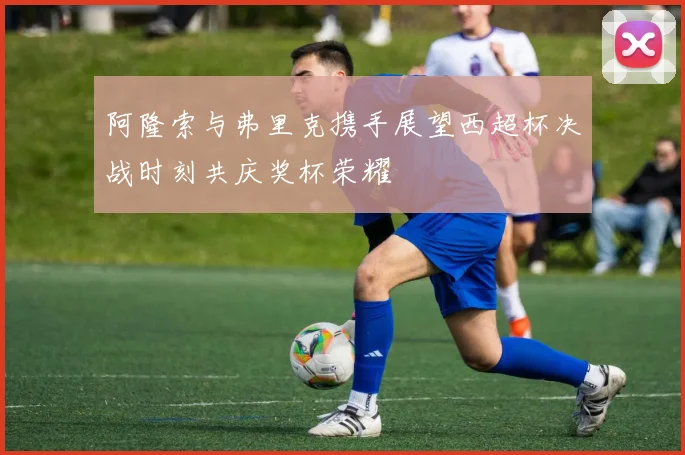 阿隆索与弗里克携手展望西超杯决战时刻共庆奖杯荣耀
