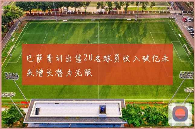 巴萨青训出售20名球员收入破亿未来增长潜力无限