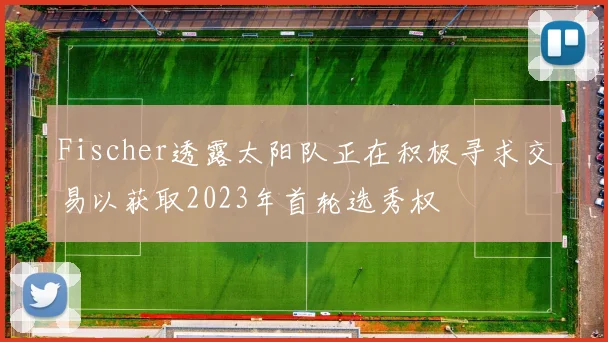 Fischer透露太阳队正在积极寻求交易以获取2023年首轮选秀权