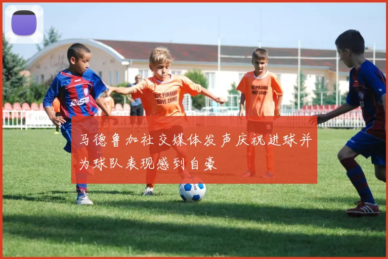 马德鲁加社交媒体发声庆祝进球并为球队表现感到自豪