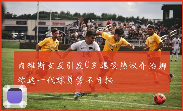 内维斯女友引发C罗退役热议乔治娜称这一代球员势不可挡