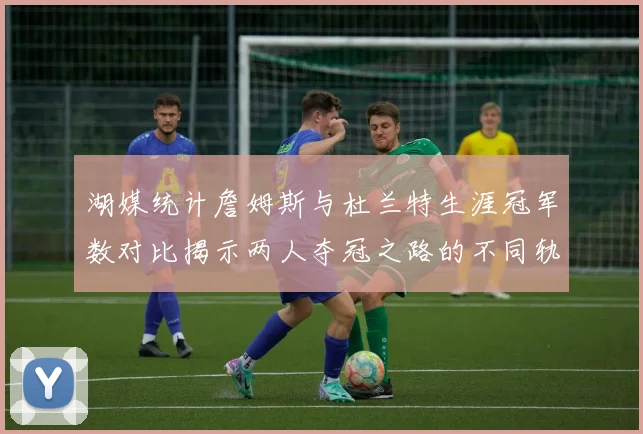 湖媒统计詹姆斯与杜兰特生涯冠军数对比揭示两人夺冠之路的不同轨迹