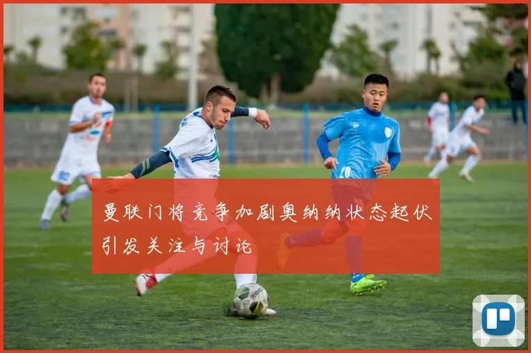 曼联门将竞争加剧奥纳纳状态起伏引发关注与讨论