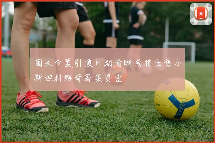国米今夏引援计划清晰或将出售小斯坦科维奇筹集资金