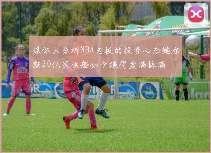媒体人分析NBA老板的投资心态鲍尔默20亿买快船如今赚得盆满钵满