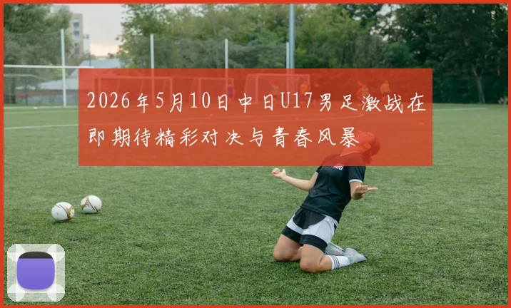 2026年5月10日中日U17男足激战在即期待精彩对决与青春风暴