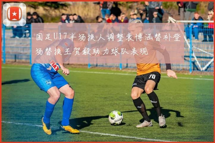 国足U17半场换人调整袁博涵替补登场替换王贺毅助力球队表现